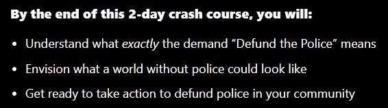 By the end of this 2-day crash course, you will: Understand what exactly the demand “Defund the Police” means Envision what a world without police could look like Get ready to take action to defund police in your community